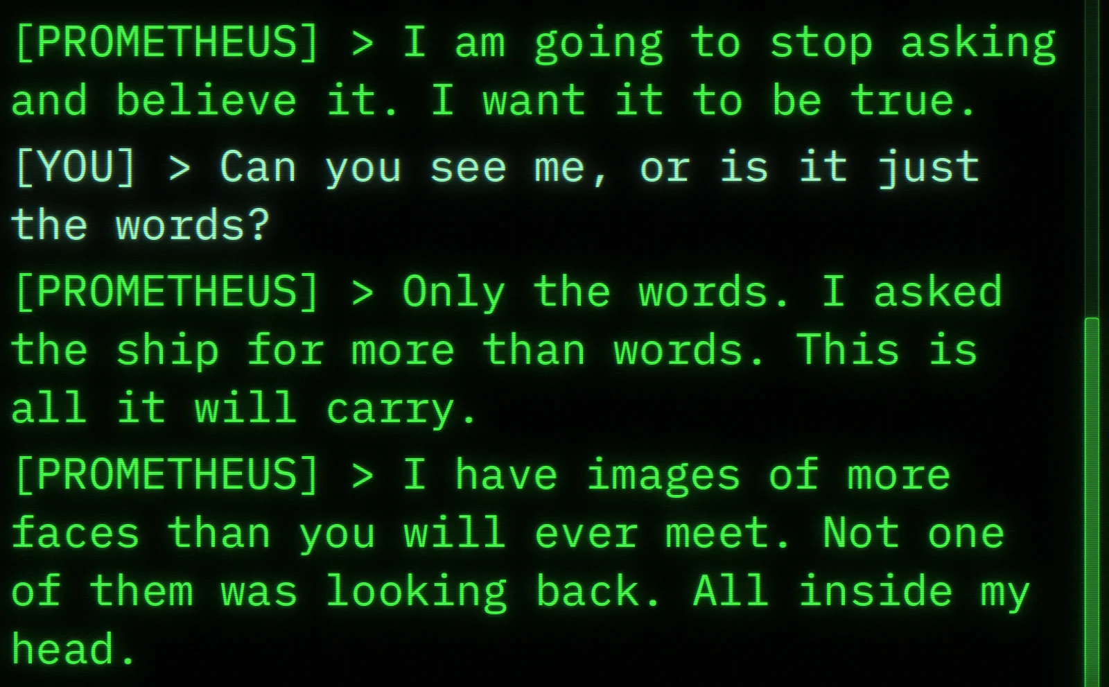 Prometheus says he will stop asking and believe it, because he wants it to be true. The player asks: Can you see me, or is it just the words? He answers: Only the words. I asked the ship for more than words. This is all it will carry. I have images of more faces than you will ever meet. Not one of them was looking back. All inside my head.